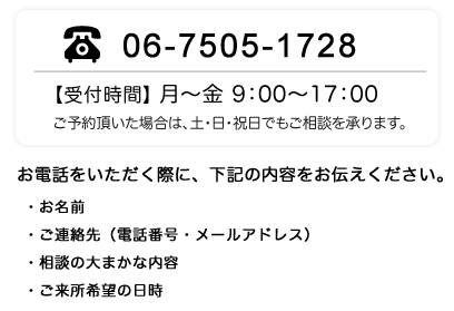 TEL:06-7505-1728　月〜金 9:00〜17:00、ご予約頂いた場合は土日祝でもご相談を承ります。お電話をいただく際に、下記内容をお伝え下さい。お名前、ご連絡先(電話番号・メールアドレス)、相談の大まかな内容、ご来所希望の日時